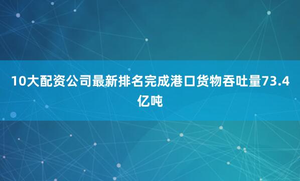 10大配资公司最新排名完成港口货物吞吐量73.4亿吨