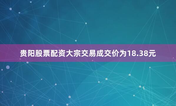 贵阳股票配资大宗交易成交价为18.38元